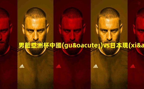 男籃亞洲杯中國(guó)vs日本現(xiàn)場(chǎng)直播