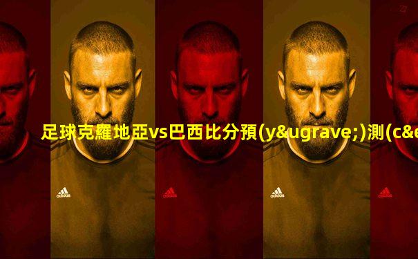 足球克羅地亞vs巴西比分預(yù)測(cè)